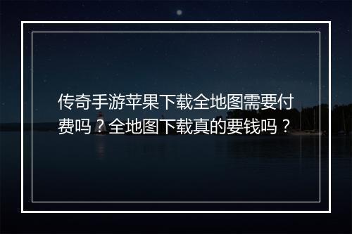 传奇手游苹果下载全地图需要付费吗？全地图下载真的要钱吗？