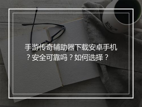 手游传奇辅助器下载安卓手机？安全可靠吗？如何选择？