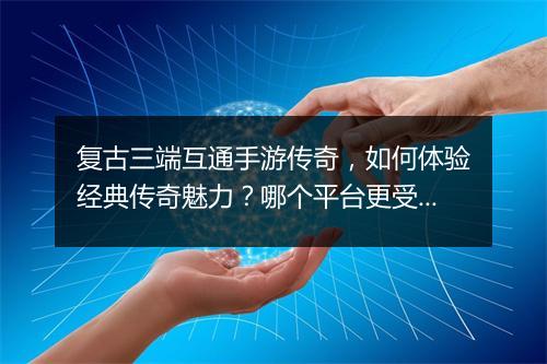 复古三端互通手游传奇，如何体验经典传奇魅力？哪个平台更受欢迎？