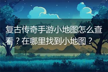 复古传奇手游小地图怎么查看？在哪里找到小地图？