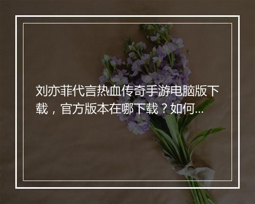 刘亦菲代言热血传奇手游电脑版下载，官方版本在哪下载？如何安装？