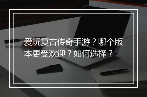 爱玩复古传奇手游？哪个版本更受欢迎？如何选择？