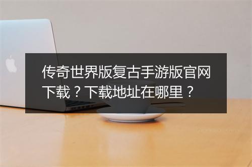 传奇世界版复古手游版官网下载？下载地址在哪里？
