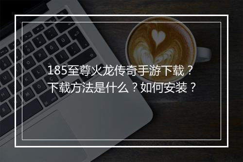 185至尊火龙传奇手游下载？下载方法是什么？如何安装？