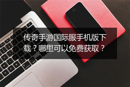 传奇手游国际服手机版下载？哪里可以免费获取？