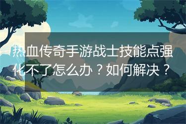 热血传奇手游战士技能点强化不了怎么办？如何解决？