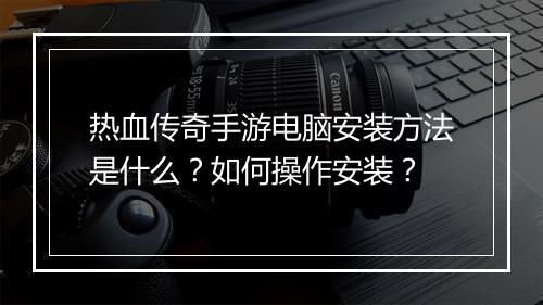 热血传奇手游电脑安装方法是什么？如何操作安装？