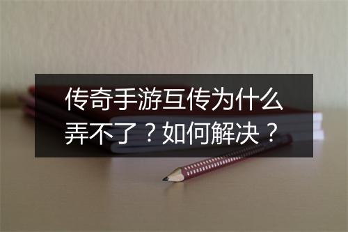 传奇手游互传为什么弄不了？如何解决？