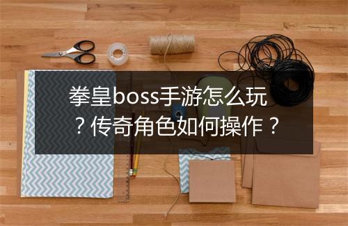 拳皇boss手游怎么玩？传奇角色如何操作？
