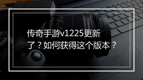 传奇手游v1225更新了？如何获得这个版本？