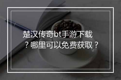 楚汉传奇bt手游下载？哪里可以免费获取？