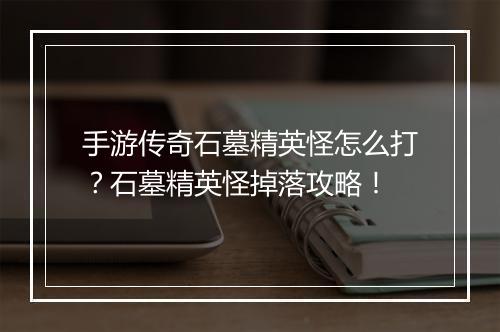 手游传奇石墓精英怪怎么打？石墓精英怪掉落攻略！