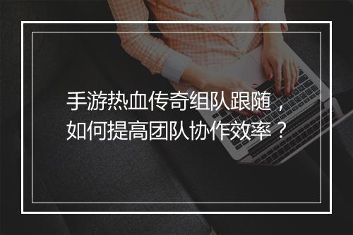 手游热血传奇组队跟随，如何提高团队协作效率？