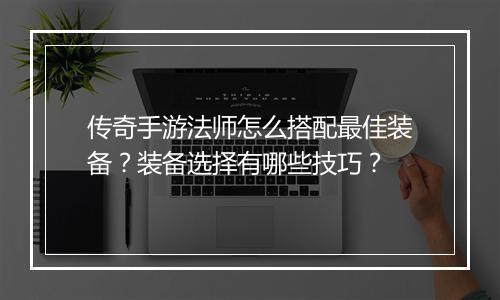 传奇手游法师怎么搭配最佳装备？装备选择有哪些技巧？