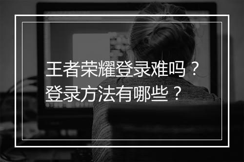 王者荣耀登录难吗？登录方法有哪些？