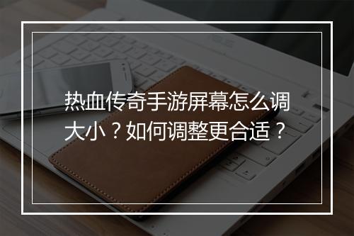 热血传奇手游屏幕怎么调大小？如何调整更合适？
