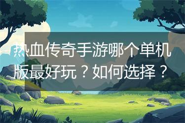 热血传奇手游哪个单机版最好玩？如何选择？