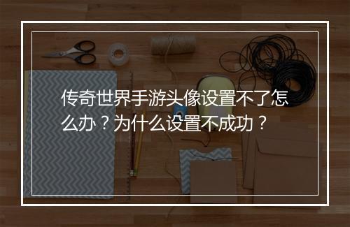 传奇世界手游头像设置不了怎么办？为什么设置不成功？