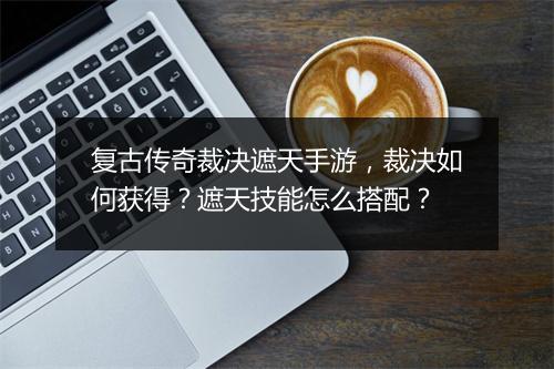 复古传奇裁决遮天手游，裁决如何获得？遮天技能怎么搭配？