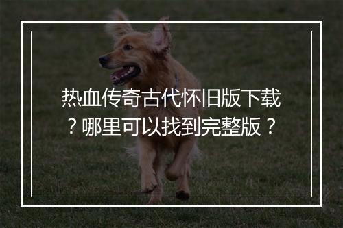 热血传奇古代怀旧版下载？哪里可以找到完整版？