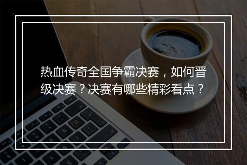 热血传奇全国争霸决赛，如何晋级决赛？决赛有哪些精彩看点？