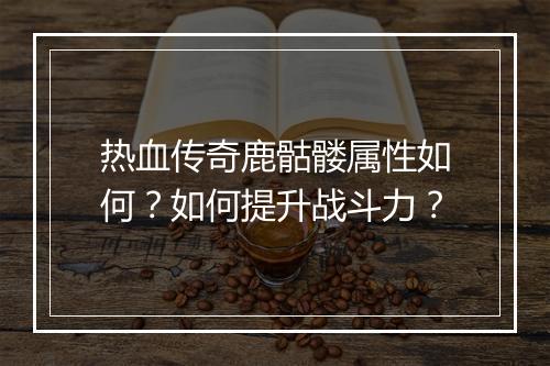 热血传奇鹿骷髅属性如何？如何提升战斗力？