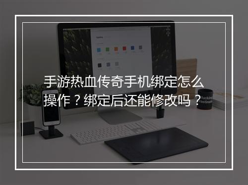 手游热血传奇手机绑定怎么操作？绑定后还能修改吗？