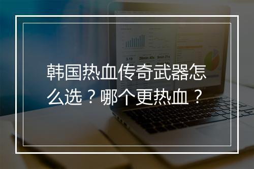 韩国热血传奇武器怎么选？哪个更热血？