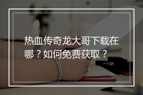 热血传奇龙大哥下载在哪？如何免费获取？