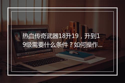 热血传奇武器18升19，升到19级需要什么条件？如何操作？