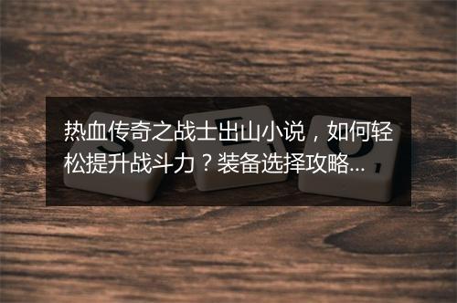 热血传奇之战士出山小说，如何轻松提升战斗力？装备选择攻略揭秘