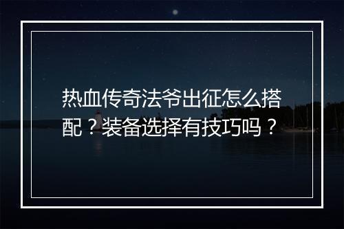 热血传奇法爷出征怎么搭配？装备选择有技巧吗？