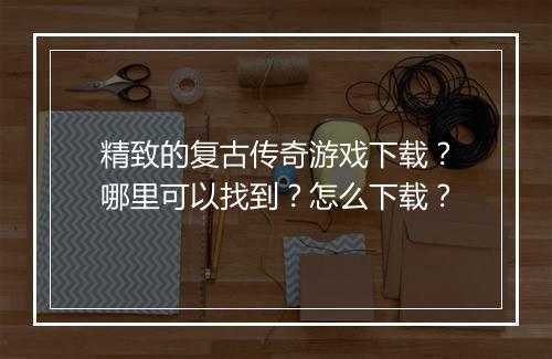 精致的复古传奇游戏下载？哪里可以找到？怎么下载？