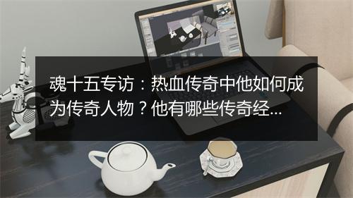 魂十五专访：热血传奇中他如何成为传奇人物？他有哪些传奇经历？