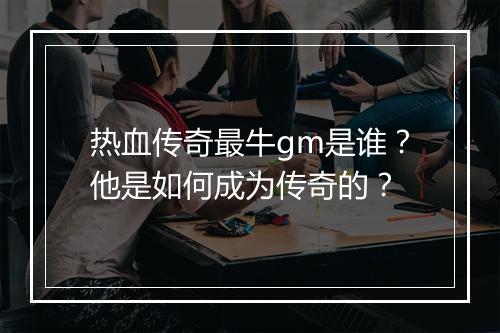 热血传奇最牛gm是谁？他是如何成为传奇的？