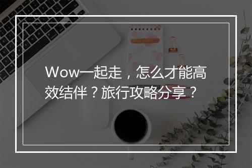 Wow一起走，怎么才能高效结伴？旅行攻略分享？