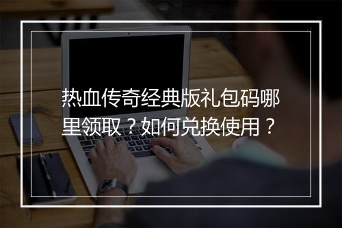 热血传奇经典版礼包码哪里领取？如何兑换使用？