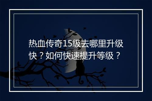 热血传奇15级去哪里升级快？如何快速提升等级？
