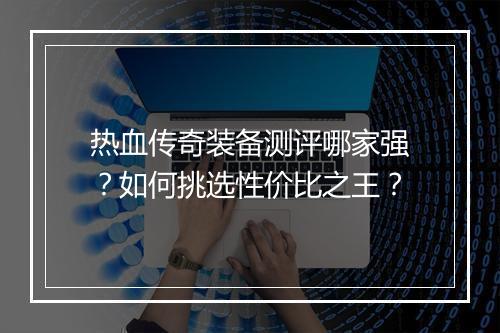 热血传奇装备测评哪家强？如何挑选性价比之王？