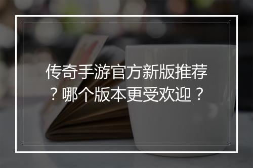 传奇手游官方新版推荐？哪个版本更受欢迎？