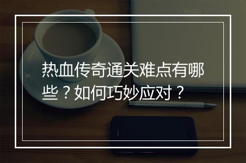 热血传奇通关难点有哪些？如何巧妙应对？