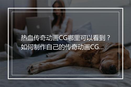 热血传奇动画CG哪里可以看到？如何制作自己的传奇动画CG？