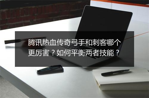 腾讯热血传奇弓手和刺客哪个更厉害？如何平衡两者技能？