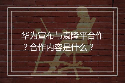 华为宣布与袁隆平合作？合作内容是什么？