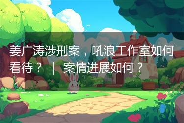 姜广涛涉刑案，吼浪工作室如何看待？ ｜ 案情进展如何？