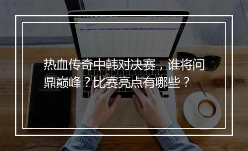 热血传奇中韩对决赛，谁将问鼎巅峰？比赛亮点有哪些？