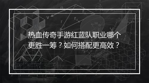 热血传奇手游红蓝队职业哪个更胜一筹？如何搭配更高效？