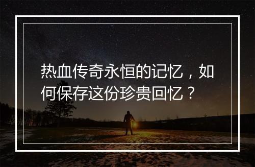 热血传奇永恒的记忆，如何保存这份珍贵回忆？