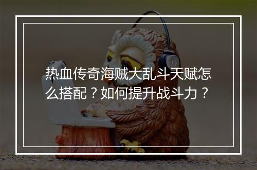 热血传奇海贼大乱斗天赋怎么搭配？如何提升战斗力？