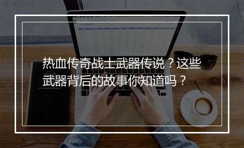 热血传奇战士武器传说？这些武器背后的故事你知道吗？